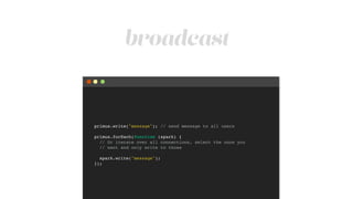 broadcast
primus.write("message"); // send message to all users!
!
primus.forEach(function (spark) {!
// Or iterate over all connections, select the once you!
// want and only write to those!
!
spark.write("message");!
});
 