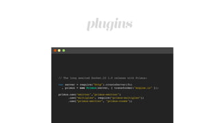 plugins
// The long awaited Socket.IO 1.0 release with Primus:!
!
var server = require("http").createServer(fn)!
, primus = new Primus(server, { transformer:"engine.io" });!
!
primus.use(“emitter","primus-emitter")!
.use(“multiplex”, require(“primus-multiplex”))!
.use(“primus-emitter”, "primus-rooms");
 