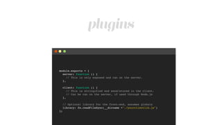 plugins
module.exports = {!
server: function () {!
// This is only exposed and ran on the server.!
},!
!
client: function () {!
// This is stringified end send/stored in the client.!
// Can be ran on the server, if used through Node.js!
},!
!
// Optional library for the front-end, assumes globals!
library: fs.readFileSync(__dirname +"./yourclientlib.js")!
};
 