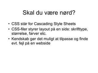 Skal du være nørd? CSS står for Cascading Style Sheets CSS-filer styrer layout på en side: skrifttype, størrelse, farver etc.  Kendskab gør det muligt at tilpasse og finde evt. fejl på en webside 
