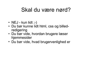Skal du være nørd? NEJ - kun lidt ;-)  Du bør kunne lidt html, css og billed-redigering  Du bør vide, hvordan brugere læser hjemmesider Du bør vide, hvad brugervenlighed er   