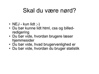 Skal du være nørd? NEJ - kun lidt ;-)  Du bør kunne lidt html, css og billed-redigering  Du bør vide, hvordan brugere læser hjemmesider Du bør vide, hvad brugervenlighed er Du bør vide, hvordan du bruger statistik  