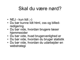 Skal du være nørd? NEJ - kun lidt ;-)  Du bør kunne lidt html, css og billed-redigering  Du bør vide, hvordan brugere læser hjemmesider Du bør vide, hvad brugervenlighed er Du bør vide, hvordan du bruger statistik Du bør vide, hvordan du udarbejder en webstrategi 