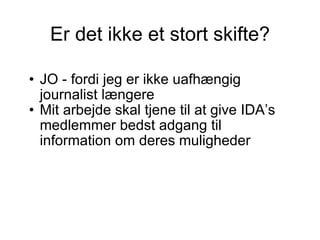 Er det ikke et stort skifte? JO - fordi jeg er ikke uafhængig journalist længere Mit arbejde skal tjene til at give IDA’s medlemmer bedst adgang til information om deres muligheder 