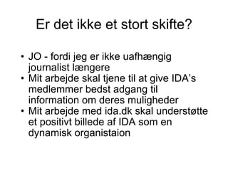 Er det ikke et stort skifte? JO - fordi jeg er ikke uafhængig journalist længere Mit arbejde skal tjene til at give IDA’s medlemmer bedst adgang til information om deres muligheder Mit arbejde med ida.dk skal understøtte et positivt billede af IDA som en dynamisk organistaion 