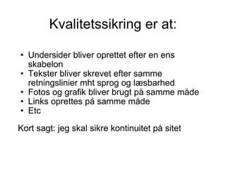 Kvalitetssikring er at: Undersider bliver oprettet efter en ens skabelon  Tekster bliver skrevet efter samme retningslinier mht sprog og læsbarhed Fotos og grafik bliver brugt på samme måde Links oprettes på samme måde Etc Kort sagt: jeg skal sikre kontinuitet på sitet  