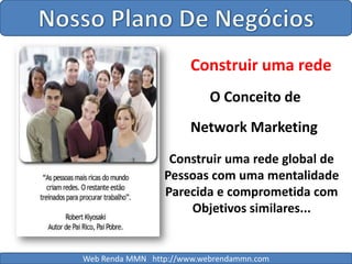 Nosso Plano De NegóciosConstruir uma redeO Conceito deNetwork MarketingConstruir uma rede global de Pessoas com uma mentalidadeParecida e comprometida comObjetivos similares...Web Renda MMN   http://www.webrendammn.com