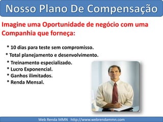 Nosso Plano De CompensaçãoImagine uma Oportunidade de negócio com uma Companhia que forneça: * 10 dias para teste sem compromisso.* Total planejamento e desenvolvimento.* Treinamento especializado.* Lucro Exponencial.* Ganhos ilimitados.* Renda Mensal.Web Renda MMN   http://www.webrendammn.com
