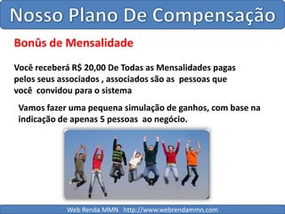 Nosso Plano De CompensaçãoBonûs de MensalidadeVocê receberá R$ 20,00 De Todas as Mensalidades pagas pelos seus associados , associados são as  pessoas que   você  convidou para o sistemaVamos fazer uma pequena simulação de ganhos, com base na indicação de apenas 5 pessoas  ao negócio.Web Renda MMN   http://www.webrendammn.com