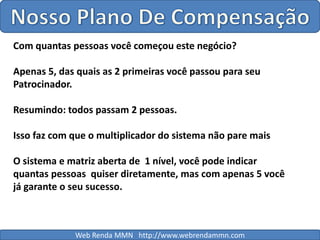 Nosso Plano De CompensaçãoCom quantas pessoas você começou este negócio?Apenas 5, das quais as 2 primeiras você passou para seuPatrocinador.Resumindo: todos passam 2 pessoas.Isso faz com que o multiplicador do sistema não pare maisO sistema e matriz aberta de  1 nível, você pode indicar quantas pessoas  quiser diretamente, mas com apenas 5 você já garante o seu sucesso. Web Renda MMN   http://www.webrendammn.com