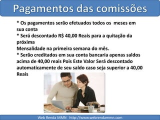 Pagamentos das comissões* Os pagamentos serão efetuados todos os  meses em sua conta* Será descontado R$ 40,00 Reais para a quitação da próximaMensalidade na primeira semana do mês.* Serão creditados em sua conta bancaria apenas saldos acima de 40,00 reais Pois Este Valor Será descontado automaticamente de seu saldo caso seja superior a 40,00 ReaisWeb Renda MMN   http://www.webrendammn.com