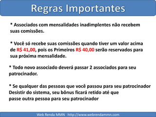 Regras Importantes* Associados com mensalidades inadimplentes não recebem suas comissões.* Você só recebe suas comissões quando tiver um valor acima de R$ 41,00, pois os Primeiros R$ 40,00 serão reservados para sua próxima mensalidade.* Todo novo associado deverá passar 2 associados para seu patrocinador.* Se qualquer das pessoas que você passou para seu patrocinadorDesistir do sistema, seu bônus ficará retido até que passe outra pessoa para seu patrocinador Web Renda MMN   http://www.webrendammn.com