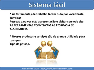 Sistema fácil* As ferramentas de trabalho fazem tudo por você! Basta convidarPessoas para ver esta apresentação e visitar seu web site! AS FERRAMENTAS CONVENCEM AS PESSOAS A SE ASSOCIAREM.* Nossos produtos e serviços são de grande utilidade para qualquerTipo de pessoa.Web Renda MMN   http://www.webrendammn.com