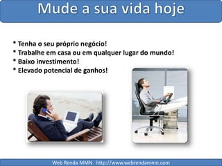 Mude a sua vida hoje* Tenha o seu próprio negócio!* Trabalhe em casa ou em qualquer lugar do mundo!* Baixo investimento!* Elevado potencial de ganhos!Web Renda MMN   http://www.webrendammn.com
