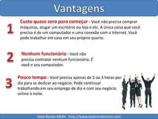 VantagensCusto quase zero para começar - Você não precisa comprar máquinas, alugar um escritório ou loja e etc. A única coisa que você precisa é de um computador e uma conexão com a Internet. Você pode trabalhar em casa em seu próprio quarto. 12Nenhum funcionário - Você não precisa contratar nenhum funcionário. É você e seu computador.Pouco tempo - Você precisa apenas de 2 ou 3 horas por dia para se dedicar ao negócio. Pode continuar trabalhando em seu emprego de dia e com seu negócio online à noite.3Web Renda MMN   http://www.webrendammn.com
