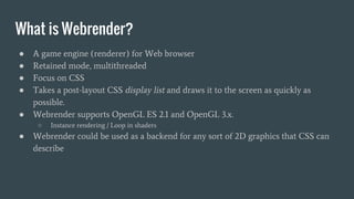 What is Webrender?
● A game engine (renderer) for Web browser
● Retained mode, multithreaded
● Focus on CSS
● Takes a post-layout CSS display list and draws it to the screen as quickly as
possible.
● Webrender supports OpenGL ES 2.1 and OpenGL 3.x.
○ Instance rendering / Loop in shaders
● Webrender could be used as a backend for any sort of 2D graphics that CSS can
describe
 