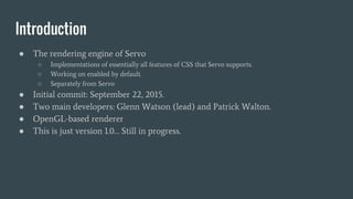 Introduction
● The rendering engine of Servo
○ Implementations of essentially all features of CSS that Servo supports.
○ Working on enabled by default.
○ Separately from Servo
● Initial commit: September 22, 2015.
● Two main developers: Glenn Watson (lead) and Patrick Walton.
● OpenGL-based renderer
● This is just version 1.0… Still in progress.
 