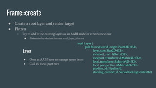 Frame::create
● Create a root layer and render target
● Flatten
○ Try to add to the existing layers as an AABB node or create a new one
■ Determine by whether the same scroll_layer_id or not
impl Layer {
pub fn new(world_origin: Point2D<f32>,
layer_size: Size2D<f32>,
viewport_rect: &Rect<f32>,
viewport_transform: &Matrix4D<f32>,
local_transform: &Matrix4D<f32>,
local_perspective: &Matrix4D<f32>,
pipeline_id: PipelineId,
stacking_context_id: ServoStackingContextId)
Layer
● Own an AABB tree to manage scene items
● Cull via view_port rect
 