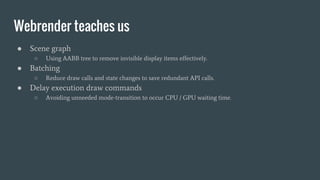 Webrender teaches us
● Scene graph
○ Using AABB tree to remove invisible display items effectively.
● Batching
○ Reduce draw calls and state changes to save redundant API calls.
● Delay execution draw commands
○ Avoiding unneeded mode-transition to occur CPU / GPU waiting time.
 