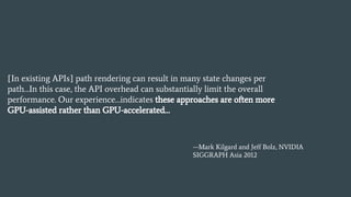 [In existing APIs] path rendering can result in many state changes per
path…In this case, the API overhead can substantially limit the overall
performance. Our experience…indicates these approaches are often more
GPU-assisted rather than GPU-accelerated…
—Mark Kilgard and Jeff Bolz, NVIDIA
SIGGRAPH Asia 2012
 