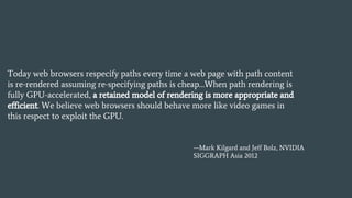 Today web browsers respecify paths every time a web page with path content
is re-rendered assuming re-specifying paths is cheap…When path rendering is
fully GPU-accelerated, a retained model of rendering is more appropriate and
efficient. We believe web browsers should behave more like video games in
this respect to exploit the GPU.
—Mark Kilgard and Jeff Bolz, NVIDIA
SIGGRAPH Asia 2012
 