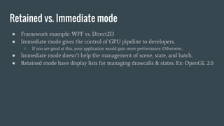 Retained vs. Immediate mode
● Framework example: WPF vs. Direct2D
● Immediate mode gives the control of GPU pipeline to developers.
○ If you are good at this, your application would gain more performance. Otherwise...
● Immediate mode doesn’t help the management of scene, state, and batch.
● Retained mode have display lists for managing drawcalls & states. Ex: OpenGL 2.0
 