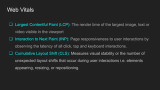 Web Vitals
❏ Largest Contentful Paint (LCP): The render time of the largest image, text or
video visible in the viewport
❏ Interaction to Next Paint (INP): Page responsiveness to user interactions by
observing the latency of all click, tap and keyboard interactions.
❏ Cumulative Layout Shift (CLS): Measures visual stability or the number of
unexpected layout shifts that occur during user interactions i.e. elements
appearing, resizing, or repositioning.
 