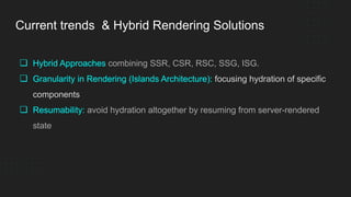 Current trends & Hybrid Rendering Solutions
❏ Hybrid Approaches combining SSR, CSR, RSC, SSG, ISG.
❏ Granularity in Rendering (Islands Architecture): focusing hydration of specific
components
❏ Resumability: avoid hydration altogether by resuming from server-rendered
state
 