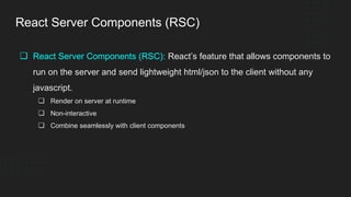 React Server Components (RSC)
❏ React Server Components (RSC): React’s feature that allows components to
run on the server and send lightweight html/json to the client without any
javascript.
❏ Render on server at runtime
❏ Non-interactive
❏ Combine seamlessly with client components
 