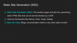 Static Site Generation (SSG)
❏ Static Side Generation (SSG): Pre-renders pages at build time, generating
static HTML files that can be served directly by a CDN
❏ Used by frameworks like Next.js, Astro, Hugo, Gatsby
❏ Best Use Case: Blogs, documentation stites or any other static content
 