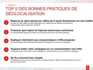 2 – MOBILITÉ

     TOP 5 DES BONNES PRATIQUES DE
     GÉOLOCALISATION
           Rassurer le client quand aux offres qu’il reçoit directement sur son mobile
     1     En effet, les SMS, MMS et autres notifications sur mobiles peuvent sembler intrusives et le
           consommateur peut ne pas avoir confiance


           S’assurer que l’opt-in et l’opt-out soient sans confusions
     2     Le consommateur doit pouvoir refuser à tout moment de recevoir des offres spéciales




     3     Expliquer clairement aux consommateurs l’offre proposée
           Le consommateur doit comprendre simplement et rapidement ce que vous lui proposez



     4     Toujours tester votre campagne sur un consommateur non initié
           Il est toujours plus sûr de tester votre campagne sur une personne qui ne connait pas la campagne



     5     Qu’ils y trouvent leur compte
           Ne décevez pas ceux qui vous ont donné leur confiance (Opt-in), offrez leur des promotions si c’est ce
           que vous avez promis


33                                           Jean-François Bélisle, 2012 ©
 