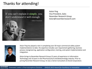 OHSUG 2013 Award for Excellence in Innovation 
16 
Aston Ying 
Vice President, Sales 
November Research Group 
Aston@novemberresearch.com 
Thanks for attending! 
Aston Ying has played a role in completing over 50 major commercial safety system implementations to date. His expertise includes user requirement gathering, business process reengineering, application configuration, training, and system implementation and integration. 
Aston brings to November Research Group 15 years of experience in Information Technology and 14 years in the Pharmaceutical and Biotechnology industry. Prior to joining November Research Group, he was a Senior Consultant at Oracle Corporation. 
