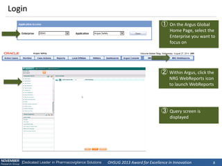 OHSUG 2013 Award for Excellence in Innovation 
8 
Login 
①On the Argus Global Home Page, select the Enterprise you want to focus on 
②Within Argus, click the NRG WebReports icon to launch WebReports 
③Query screen is displayed  