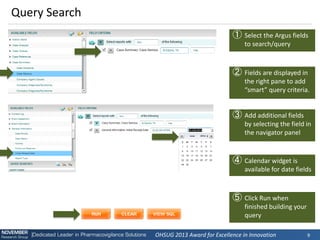 OHSUG 2013 Award for Excellence in Innovation 
9 
Query Search 
①Select the Argus fields to search/query 
②Fields are displayed in the right pane to add “smart” query criteria. 
③Add additional fields by selecting the field in the navigator panel 
④Calendar widget is available for date fields 
⑤Click Run when finished building your query  