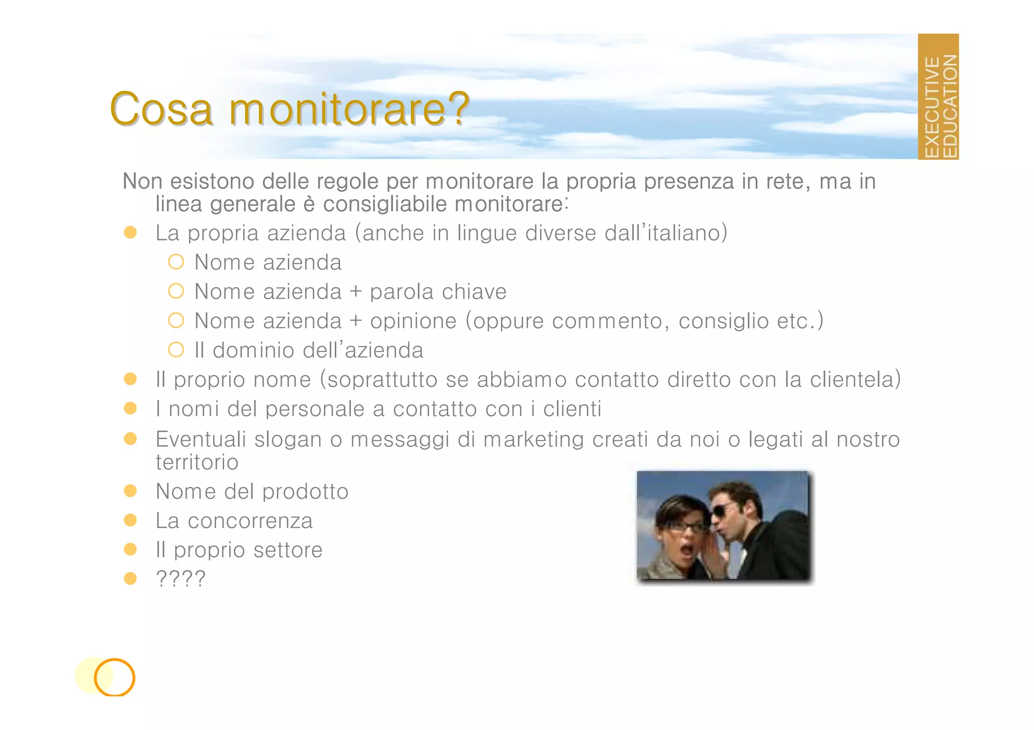 Cosa monitorare?
Non esistono delle regole per monitorare la propria presenza in rete, ma in
  linea generale è consigliabile monitorare:
                                 monitorare
  La propria azienda (anche in lingue diverse dall’italiano)
       Nome azienda
       Nome azienda + parola chiave
       Nome azienda + opinione (oppure commento, consiglio etc.)
       Il dominio dell’azienda
  Il proprio nome (soprattutto se abbiamo contatto diretto con la clientela)
  I nomi del personale a contatto con i clienti
  Eventuali slogan o messaggi di marketing creati da noi o legati al nostro
  territorio
  Nome del prodotto
  La concorrenza
  Il proprio settore
  ????
 