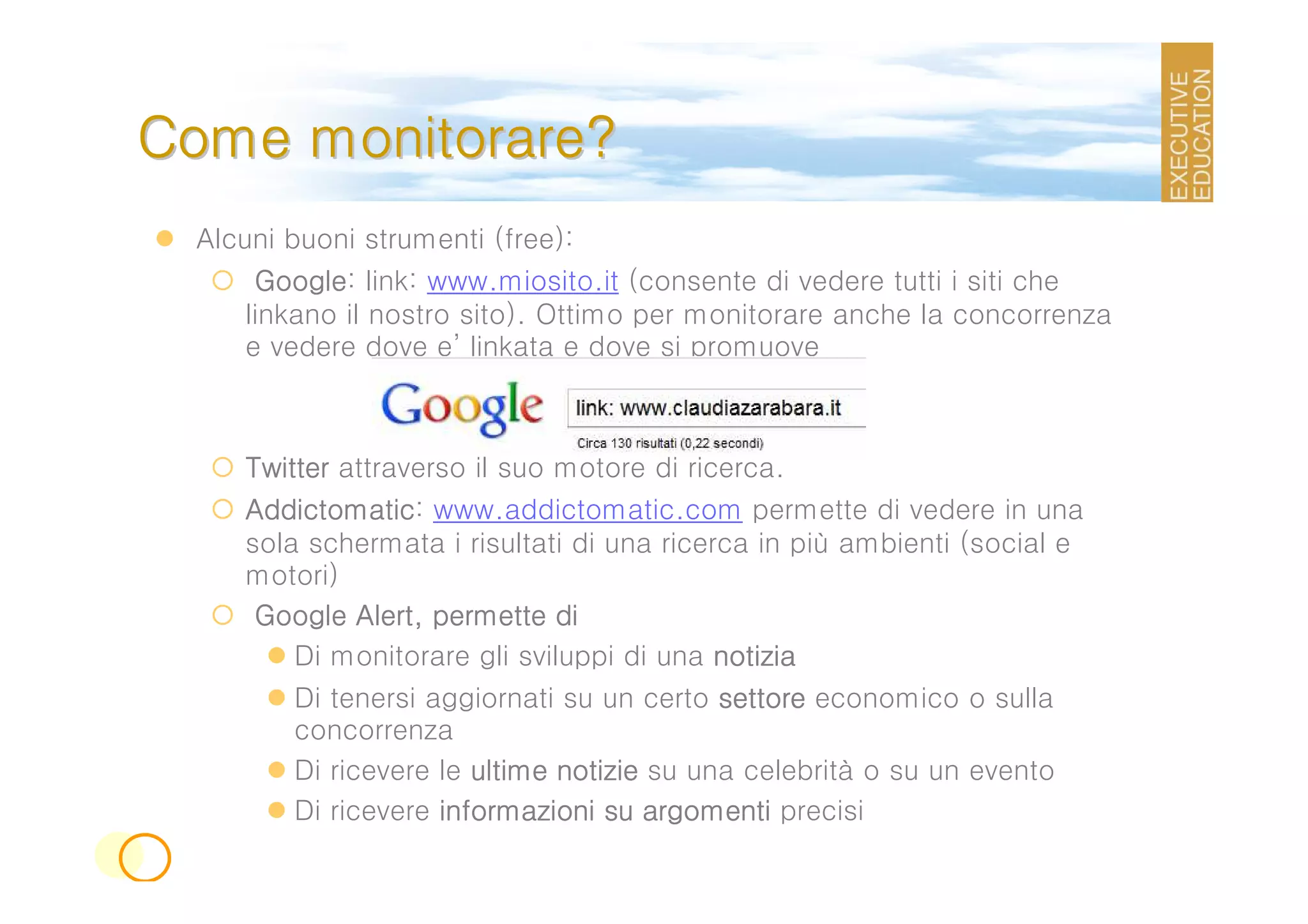 Come monitorare?
 Alcuni buoni strumenti (free):
      Google:
      Google link: www.miosito.it (consente di vedere tutti i siti che
     linkano il nostro sito). Ottimo per monitorare anche la concorrenza
     e vedere dove e’ linkata e dove si promuove



    Twitter attraverso il suo motore di ricerca.
    Addictomatic:
    Addictomatic www.addictomatic.com permette di vedere in una
    sola schermata i risultati di una ricerca in più ambienti (social e
    motori)
             Alert,
     Google Alert, permette di
        Di monitorare gli sviluppi di una notizia
        Di tenersi aggiornati su un certo settore economico o sulla
        concorrenza
        Di ricevere le ultime notizie su una celebrità o su un evento
        Di ricevere informazioni su argomenti precisi
 