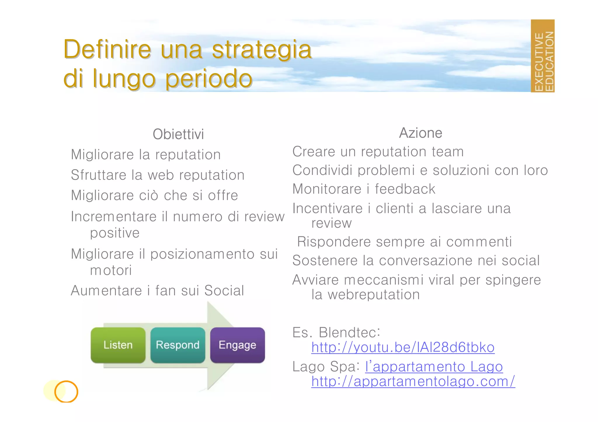 Definire una strategia
di lungo periodo

              Obiettivi                              Azione
Migliorare la reputation           Creare un reputation team
Sfruttare la web reputation        Condividi problemi e soluzioni con loro
Migliorare ciò che si offre        Monitorare i feedback
                                   Incentivare i clienti a lasciare una
Incrementare il numero di review      review
   positive
                                    Rispondere sempre ai commenti
Migliorare il posizionamento sui   Sostenere la conversazione nei social
   motori
                                   Avviare meccanismi viral per spingere
Aumentare i fan sui Social            la webreputation

                                   Es. Blendtec:
                                      http://youtu.be/lAl28d6tbko
                                   Lago Spa: l’appartamento Lago
                                      http://appartamentolago.com/
 