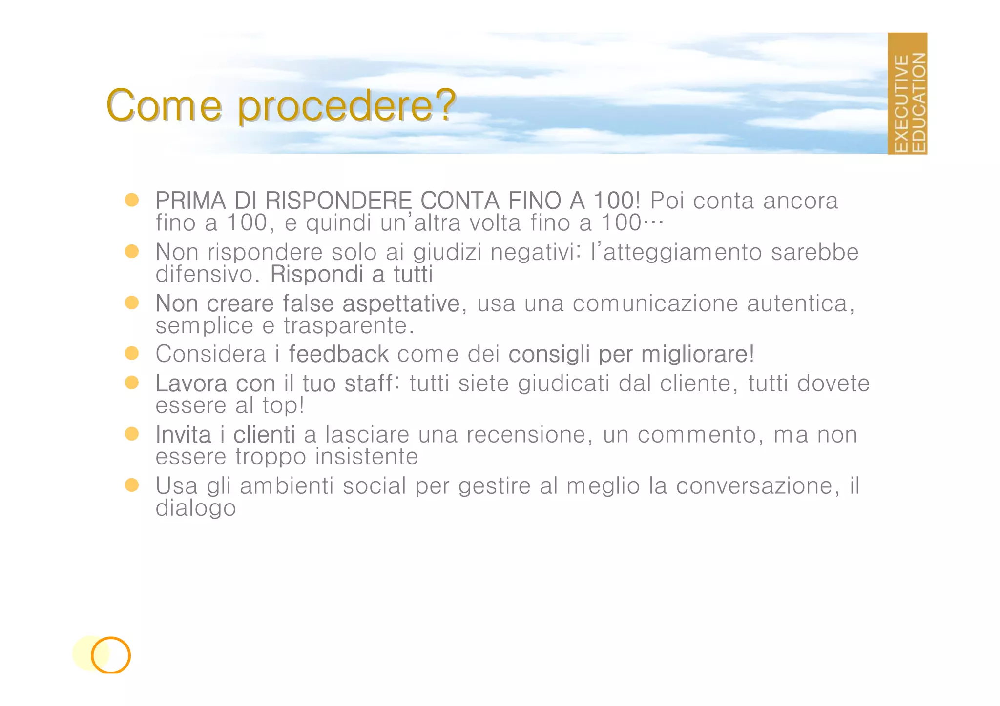 Come procedere?

  PRIMA DI RISPONDERE CONTA FINO A 100 Poi conta ancora
                                             100!
  fino a 100, e quindi un’altra volta fino a 100…
  Non rispondere solo ai giudizi negativi: l’atteggiamento sarebbe
  difensivo. Rispondi a tutti
  Non creare false aspettative usa una comunicazione autentica,
                       aspettative,
  semplice e trasparente.
  Considera i feedback come dei consigli per migliorare!
  Lavora con il tuo staff tutti siete giudicati dal cliente, tutti dovete
                       staff:
  essere al top!
  Invita i clienti a lasciare una recensione, un commento, ma non
  essere troppo insistente
  Usa gli ambienti social per gestire al meglio la conversazione, il
  dialogo
 