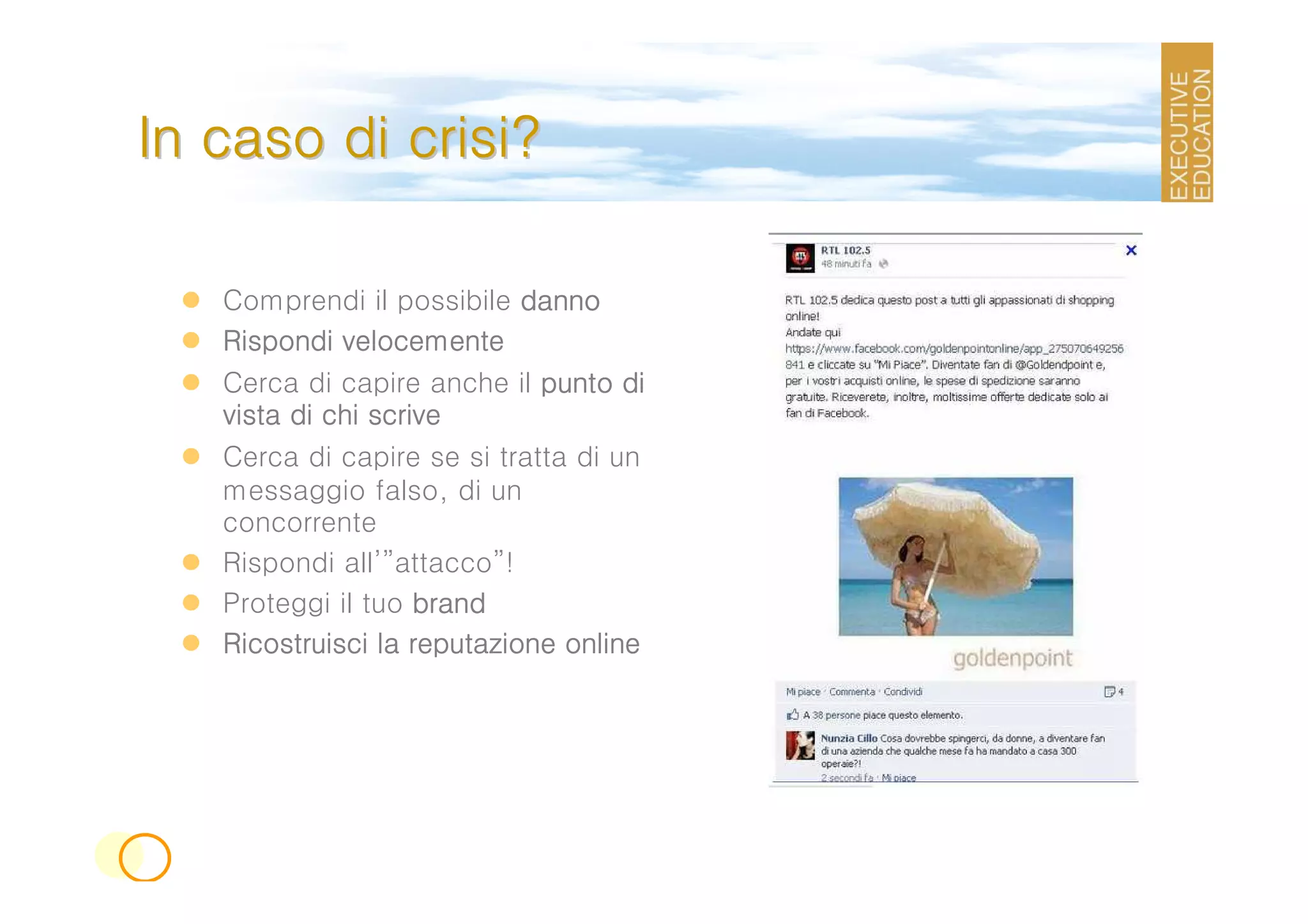In caso di crisi?

   Comprendi il possibile danno
   Rispondi velocemente
   Cerca di capire anche il punto di
   vista di chi scrive
   Cerca di capire se si tratta di un
   messaggio falso, di un
   concorrente
   Rispondi all’”attacco”!
   Proteggi il tuo brand
   Ricostruisci la reputazione online
 