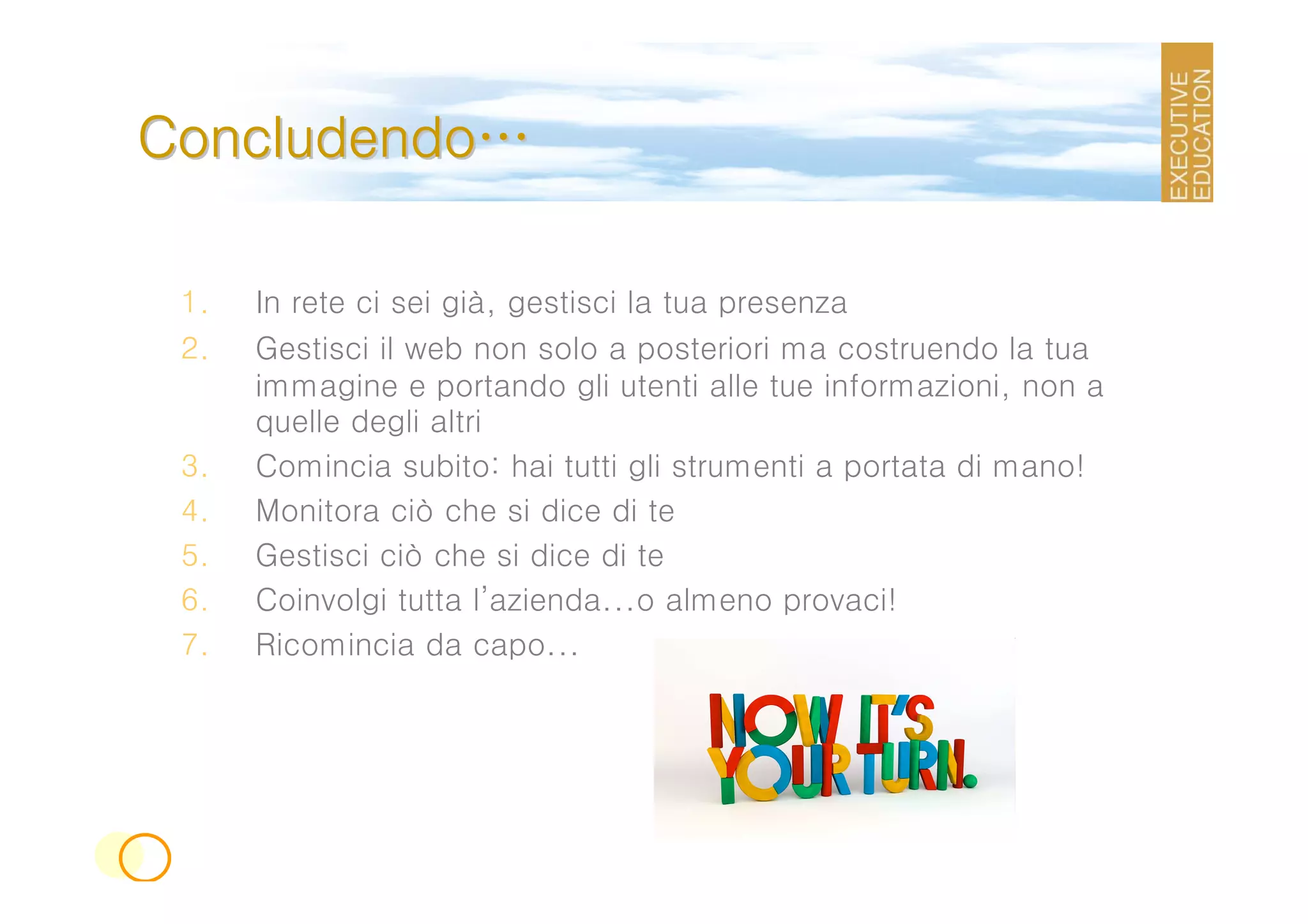 Concludendo…

 1.   In rete ci sei già, gestisci la tua presenza
 2.   Gestisci il web non solo a posteriori ma costruendo la tua
      immagine e portando gli utenti alle tue informazioni, non a
      quelle degli altri
 3.   Comincia subito: hai tutti gli strumenti a portata di mano!
 4.   Monitora ciò che si dice di te
 5.   Gestisci ciò che si dice di te
 6.   Coinvolgi tutta l’azienda...o almeno provaci!
 7.   Ricomincia da capo...
 
