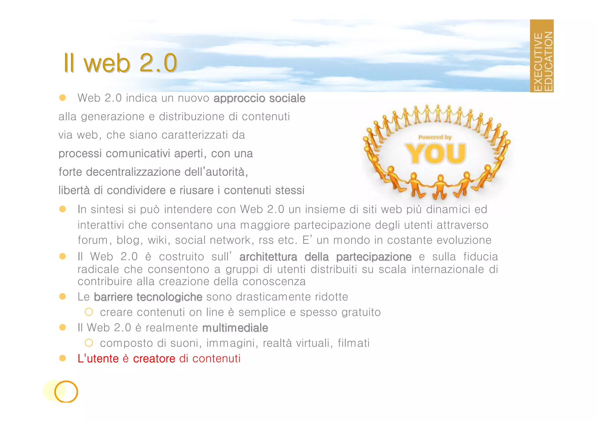 Il web 2.0
   Web 2.0 indica un nuovo approccio sociale
alla generazione e distribuzione di contenuti
via web, che siano caratterizzati da
processi comunicativi aperti, con una
                         dell’autorità
forte decentralizzazione dell’autorità,
libertà
libertà di condividere e riusare i contenuti stessi
   In sintesi si può intendere con Web 2.0 un insieme di siti web più dinamici ed
   interattivi che consentano una maggiore partecipazione degli utenti attraverso
   forum, blog, wiki, social network, rss etc. E’ un mondo in costante evoluzione
   Il Web 2.0 è costruito sull’ architettura della partecipazione e sulla fiducia
   radicale che consentono a gruppi di utenti distribuiti su scala internazionale di
   contribuire alla creazione della conoscenza
   Le barriere tecnologiche sono drasticamente ridotte
        creare contenuti on line è semplice e spesso gratuito
   Il Web 2.0 è realmente multimediale
        composto di suoni, immagini, realtà virtuali, filmati
   L'utente è creatore di contenuti
 