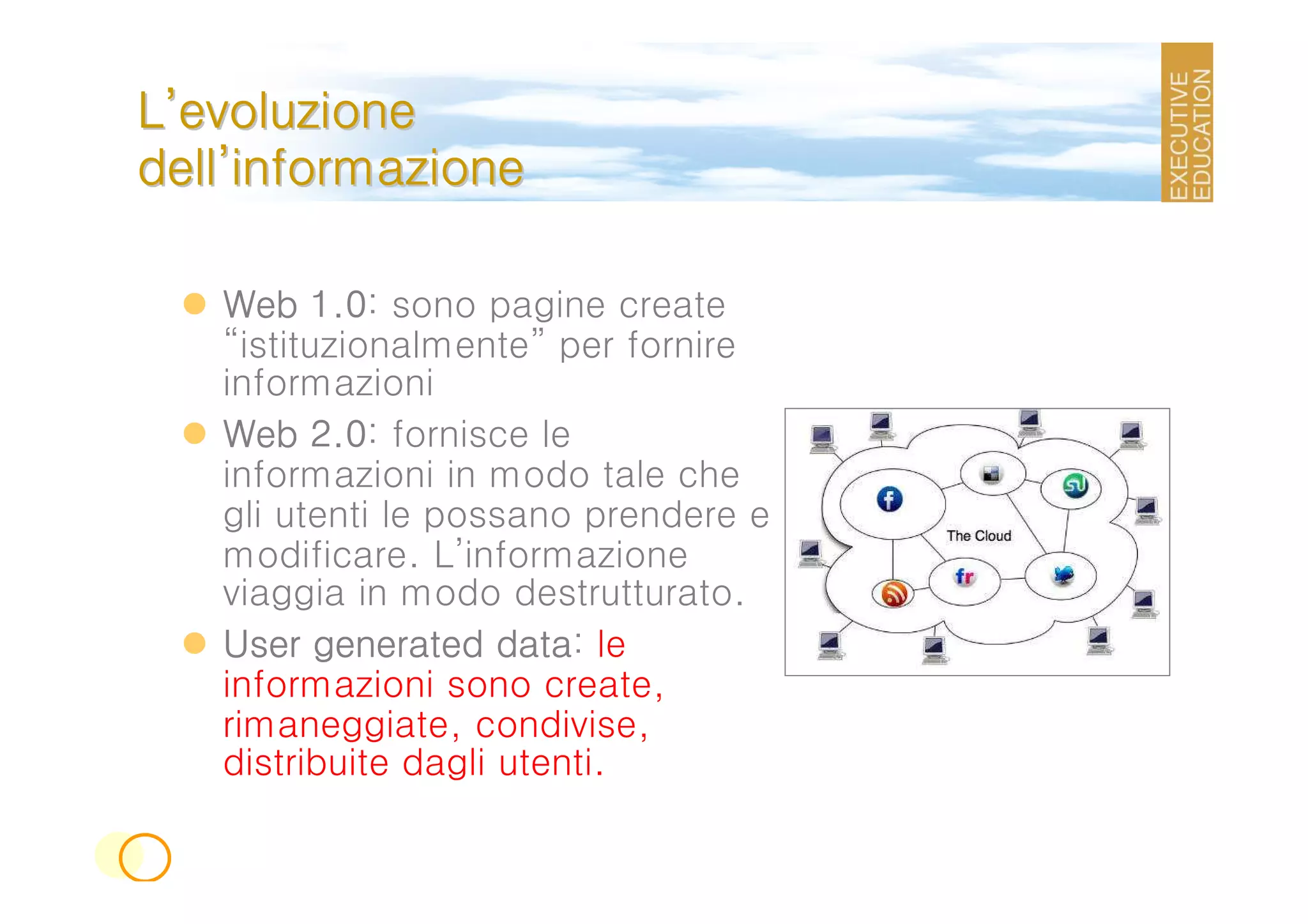 L’evoluzione
dell’informazione

   Web 1.0 sono pagine create
          1.0:
   “istituzionalmente” per fornire
   informazioni
   Web 2.0 fornisce le
          2.0:
   informazioni in modo tale che
   gli utenti le possano prendere e
   modificare. L’informazione
   viaggia in modo destrutturato.
   User generated data le
                     data:
   informazioni sono create,
   rimaneggiate, condivise,
   distribuite dagli utenti.
 