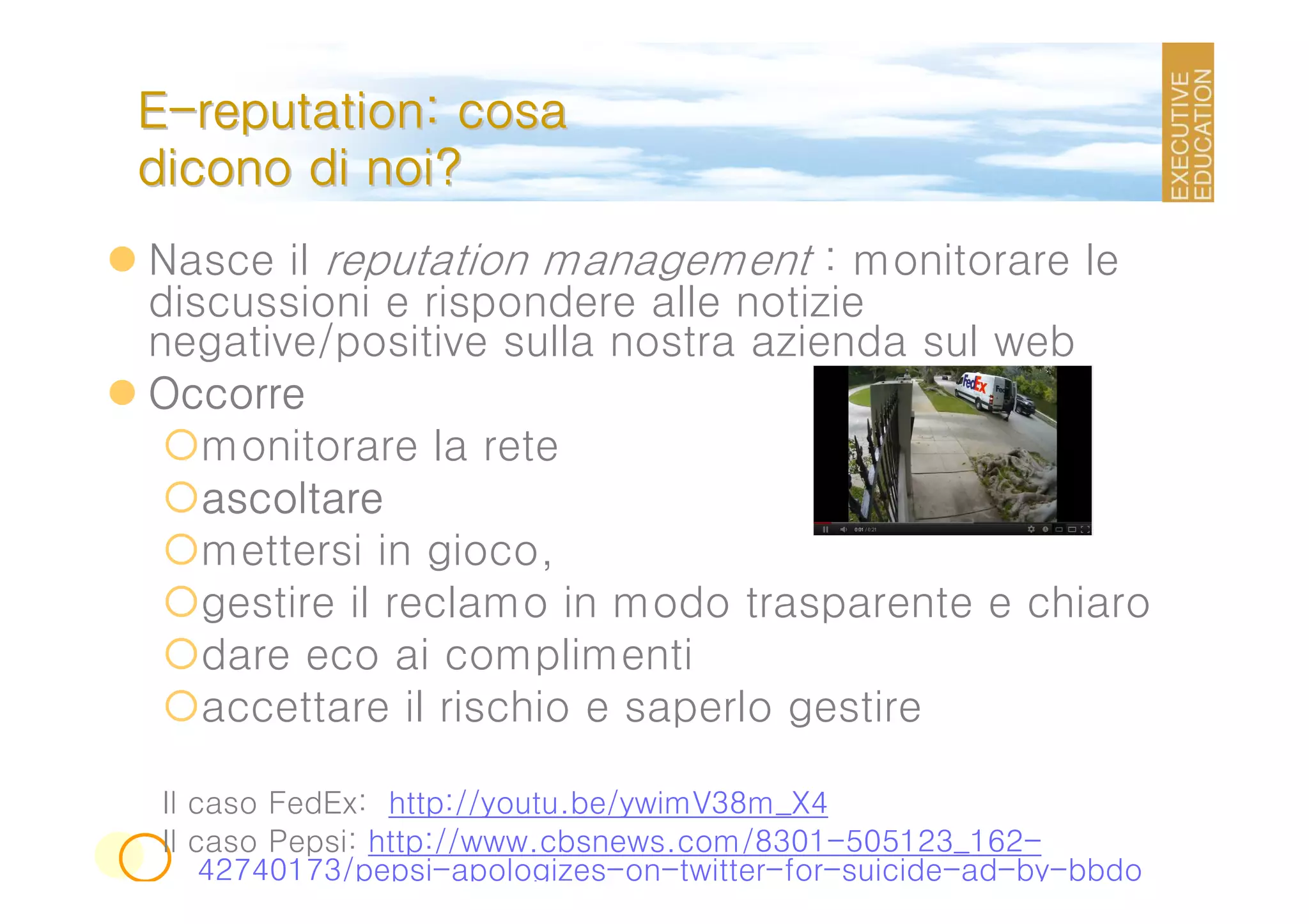 E-reputation: cosa
dicono di noi?
Nasce il reputation management : monitorare le
discussioni e rispondere alle notizie
negative/positive sulla nostra azienda sul web
Occorre
   monitorare la rete
   ascoltare
   mettersi in gioco,
   gestire il reclamo in modo trasparente e chiaro
   dare eco ai complimenti
   accettare il rischio e saperlo gestire

 Il caso FedEx: http://youtu.be/ywimV38m_X4
 Il caso Pepsi: http://www.cbsnews.com/8301-505123_162-
     42740173/pepsi-apologizes-on-twitter-for-suicide-ad-by-bbdo
 