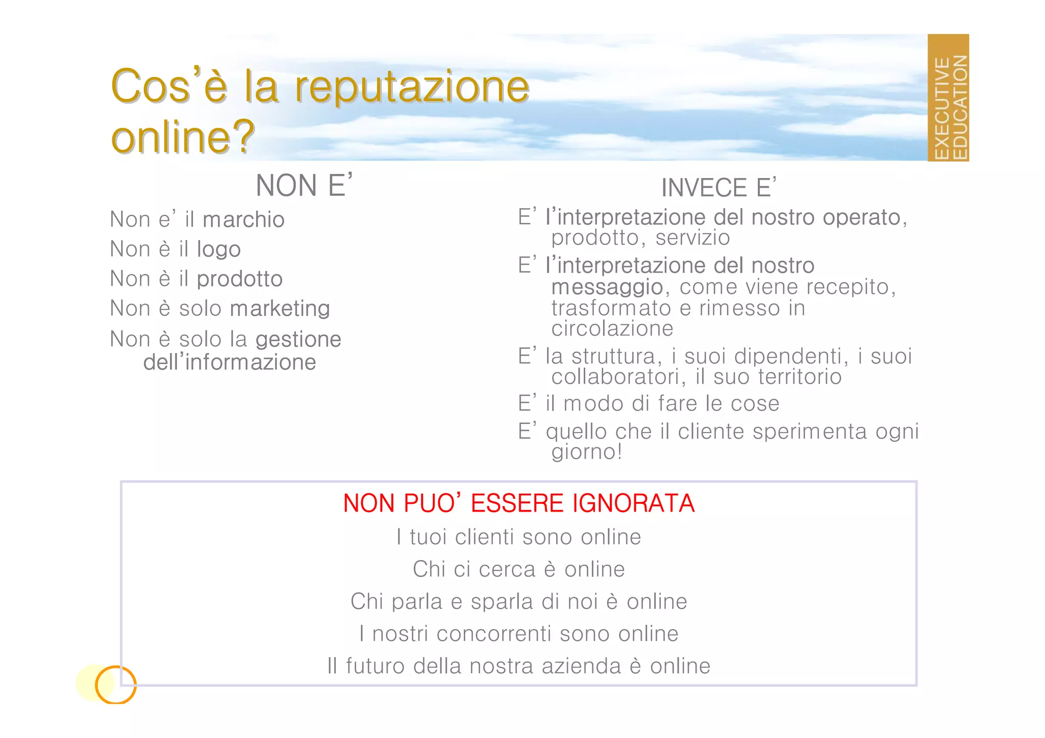 Cos’è la reputazione
online?
                 E’
             NON E’                                         E’
                                                     INVECE E
Non e’ il marchio                      E’ l’interpretazione del nostro operato
                                                                         operato,
                                           prodotto, servizio
Non è il logo
                                       E’ l’interpretazione del nostro
Non è il prodotto                          messaggio,
                                           messaggio come viene recepito,
Non è solo marketing                       trasformato e rimesso in
Non è solo la gestione                     circolazione
  dell’
  dell’informazione                    E’ la struttura, i suoi dipendenti, i suoi
                                           collaboratori, il suo territorio
                                       E’ il modo di fare le cose
                                       E’ quello che il cliente sperimenta ogni
                                           giorno!

                             PUO’
                         NON PUO’ ESSERE IGNORATA
                             I tuoi clienti sono online
                               Chi ci cerca è online
                        Chi parla e sparla di noi è online
                         I nostri concorrenti sono online
                    Il futuro della nostra azienda è online
 