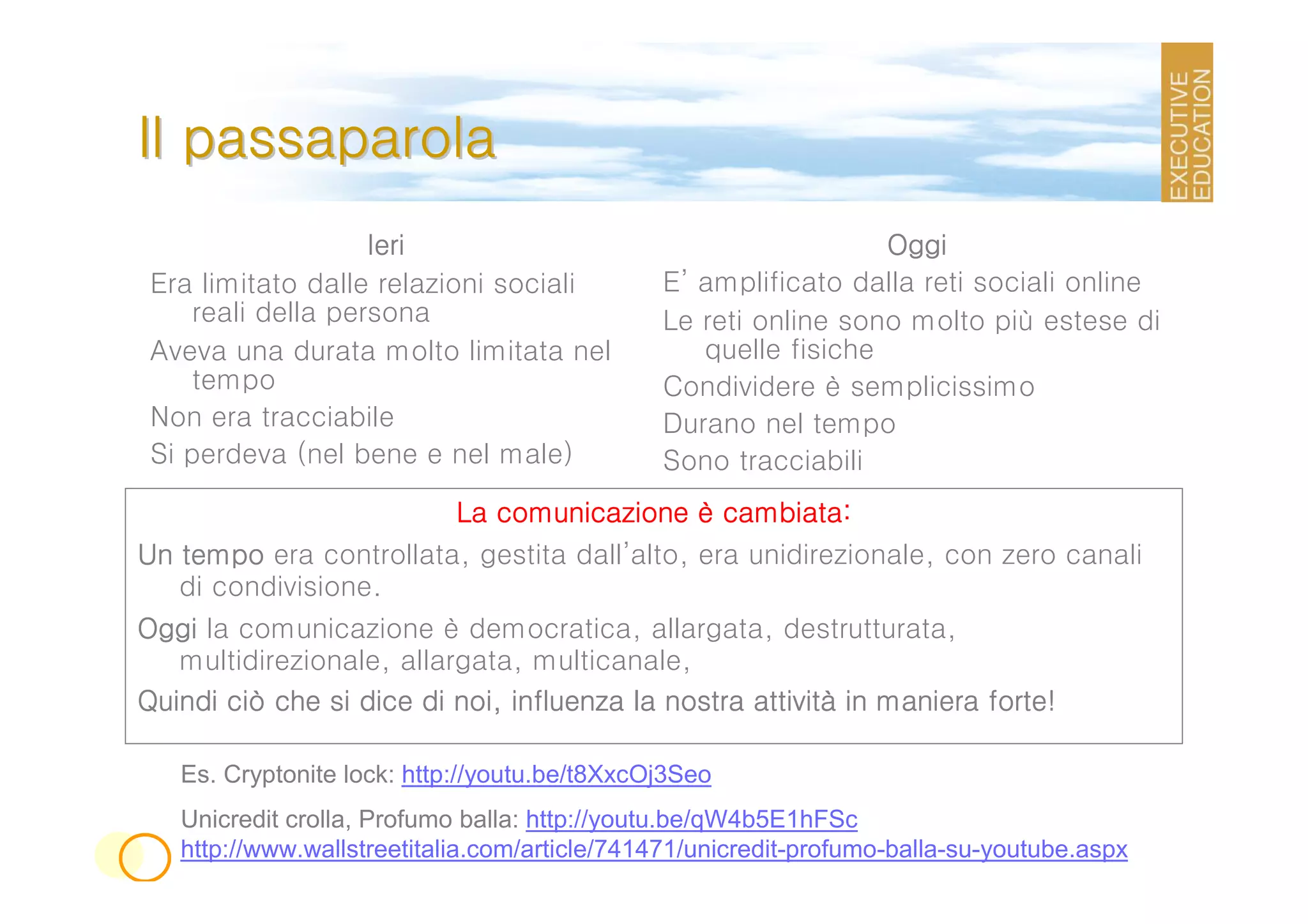Il passaparola
                   Ieri                                         Oggi
 Era limitato dalle relazioni sociali         E’ amplificato dalla reti sociali online
    reali della persona                       Le reti online sono molto più estese di
 Aveva una durata molto limitata nel             quelle fisiche
    tempo                                     Condividere è semplicissimo
 Non era tracciabile                          Durano nel tempo
 Si perdeva (nel bene e nel male)             Sono tracciabili
                        La comunicazione è cambiata:
Un tempo era controllata, gestita dall’alto, era unidirezionale, con zero canali
   di condivisione.
Oggi la comunicazione è democratica, allargata, destrutturata,
   multidirezionale, allargata, multicanale,
Quindi ciò che si dice di noi, influenza la nostra attività in maniera forte!
                                                   attività

   Es. Cryptonite lock: http://youtu.be/t8XxcOj3Seo
   Unicredit crolla, Profumo balla: http://youtu.be/qW4b5E1hFSc
   http://www.wallstreetitalia.com/article/741471/unicredit-profumo-balla-su-youtube.aspx
 