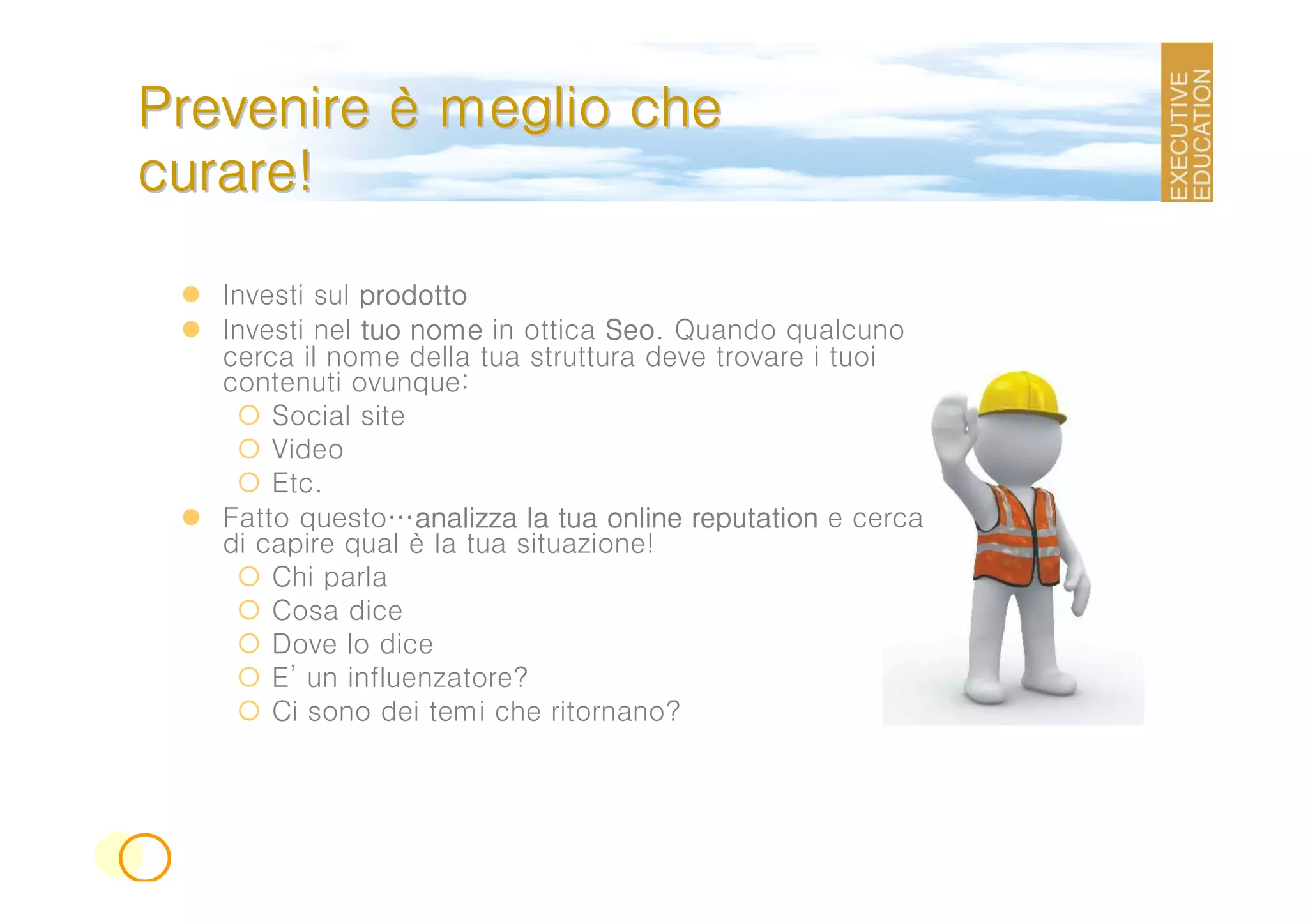 Prevenire è meglio che
curare!

   Investi sul prodotto
   Investi nel tuo nome in ottica Seo Quando qualcuno
                                  Seo.
   cerca il nome della tua struttura deve trovare i tuoi
   contenuti ovunque:
       Social site
       Video
       Etc.
   Fatto questo…analizza la tua online reputation e cerca
                   analizza
   di capire qual è la tua situazione!
       Chi parla
       Cosa dice
       Dove lo dice
       E’ un influenzatore?
       Ci sono dei temi che ritornano?
 