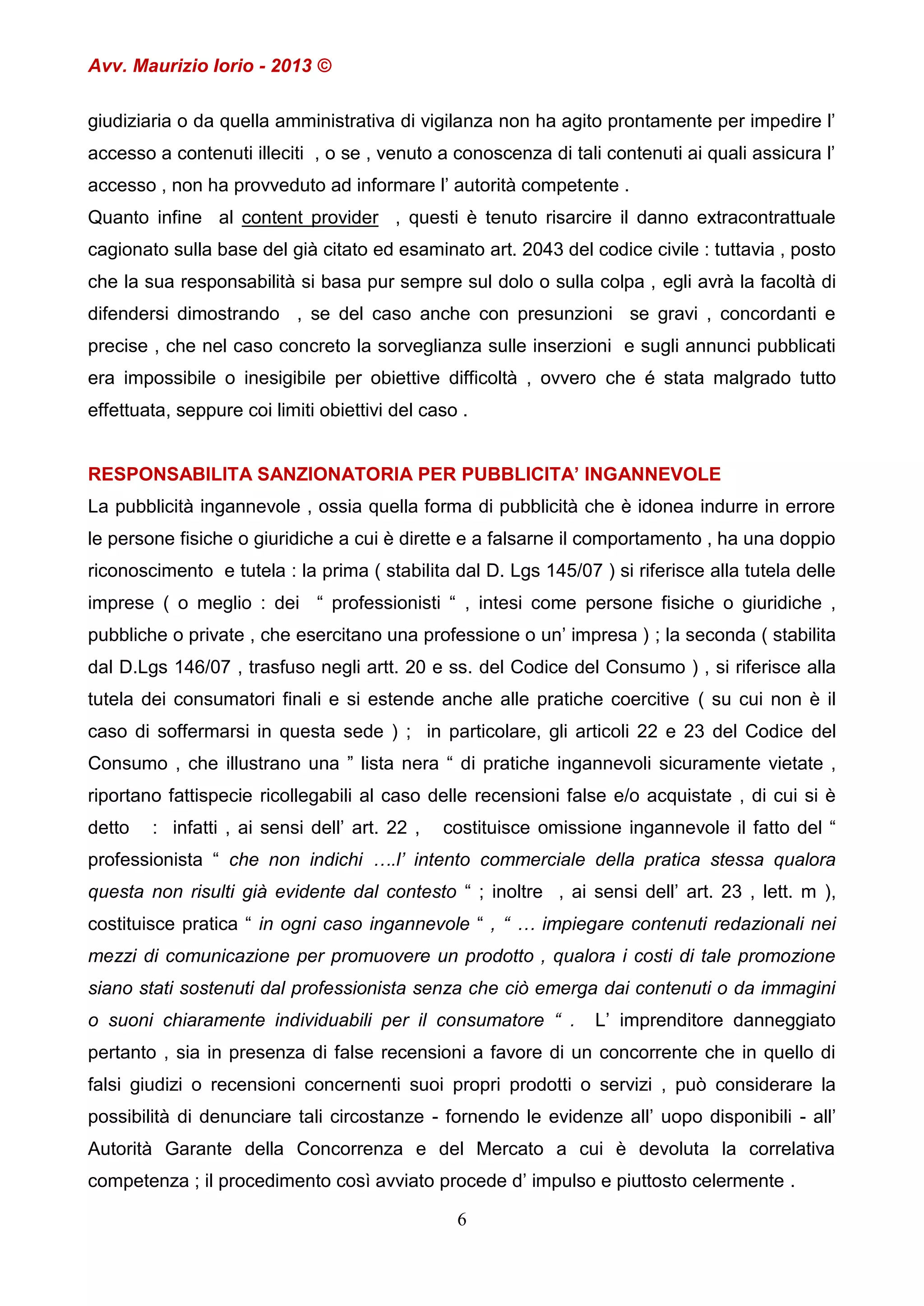 Avv. Maurizio Iorio - 2013 ©
giudiziaria o da quella amministrativa di vigilanza non ha agito prontamente per impedire l’
accesso a contenuti illeciti , o se , venuto a conoscenza di tali contenuti ai quali assicura l’
accesso , non ha provveduto ad informare l’ autorità competente .
Quanto infine al content provider , questi è tenuto risarcire il danno extracontrattuale
cagionato sulla base del già citato ed esaminato art. 2043 del codice civile : tuttavia , posto
che la sua responsabilità si basa pur sempre sul dolo o sulla colpa , egli avrà la facoltà di
difendersi dimostrando , se del caso anche con presunzioni se gravi , concordanti e
precise , che nel caso concreto la sorveglianza sulle inserzioni e sugli annunci pubblicati
era impossibile o inesigibile per obiettive difficoltà , ovvero che é stata malgrado tutto
effettuata, seppure coi limiti obiettivi del caso .
RESPONSABILITA SANZIONATORIA PER PUBBLICITA’ INGANNEVOLE
La pubblicità ingannevole , ossia quella forma di pubblicità che è idonea indurre in errore
le persone fisiche o giuridiche a cui è dirette e a falsarne il comportamento , ha una doppio
riconoscimento e tutela : la prima ( stabilita dal D. Lgs 145/07 ) si riferisce alla tutela delle
imprese ( o meglio : dei “ professionisti “ , intesi come persone fisiche o giuridiche ,
pubbliche o private , che esercitano una professione o un’ impresa ) ; la seconda ( stabilita
dal D.Lgs 146/07 , trasfuso negli artt. 20 e ss. del Codice del Consumo ) , si riferisce alla
tutela dei consumatori finali e si estende anche alle pratiche coercitive ( su cui non è il
caso di soffermarsi in questa sede ) ; in particolare, gli articoli 22 e 23 del Codice del
Consumo , che illustrano una ” lista nera “ di pratiche ingannevoli sicuramente vietate ,
riportano fattispecie ricollegabili al caso delle recensioni false e/o acquistate , di cui si è
detto

: infatti , ai sensi dell’ art. 22 ,

costituisce omissione ingannevole il fatto del “

professionista “ che non indichi ….l’ intento commerciale della pratica stessa qualora
questa non risulti già evidente dal contesto “ ; inoltre , ai sensi dell’ art. 23 , lett. m ),
costituisce pratica “ in ogni caso ingannevole “ , “ … impiegare contenuti redazionali nei
mezzi di comunicazione per promuovere un prodotto , qualora i costi di tale promozione
siano stati sostenuti dal professionista senza che ciò emerga dai contenuti o da immagini
o suoni chiaramente individuabili per il consumatore “ .

L’ imprenditore danneggiato

pertanto , sia in presenza di false recensioni a favore di un concorrente che in quello di
falsi giudizi o recensioni concernenti suoi propri prodotti o servizi , può considerare la
possibilità di denunciare tali circostanze - fornendo le evidenze all’ uopo disponibili - all’
Autorità Garante della Concorrenza e del Mercato a cui è devoluta la correlativa
competenza ; il procedimento così avviato procede d’ impulso e piuttosto celermente .
6

 