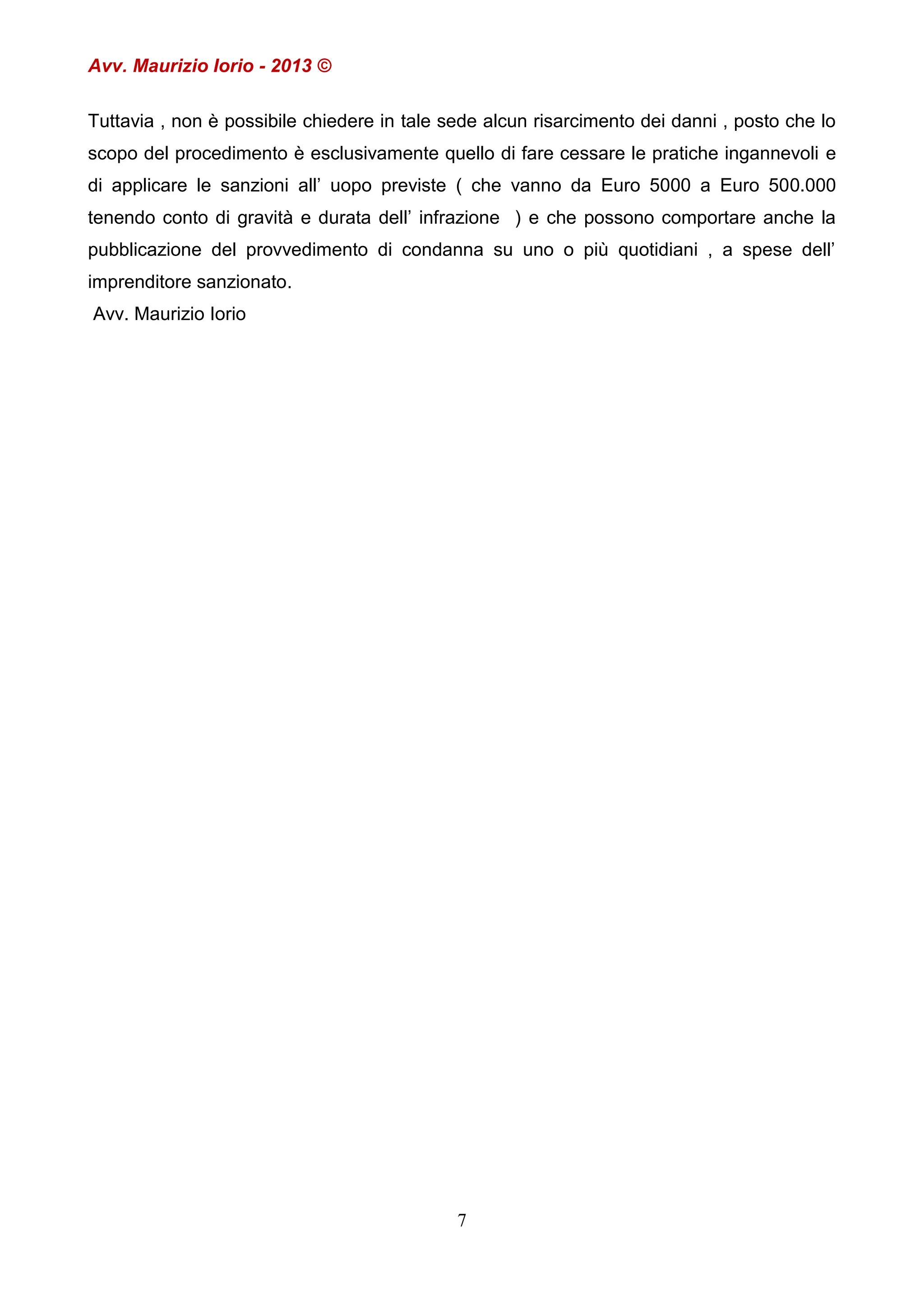 Avv. Maurizio Iorio - 2013 ©
Tuttavia , non è possibile chiedere in tale sede alcun risarcimento dei danni , posto che lo
scopo del procedimento è esclusivamente quello di fare cessare le pratiche ingannevoli e
di applicare le sanzioni all’ uopo previste ( che vanno da Euro 5000 a Euro 500.000
tenendo conto di gravità e durata dell’ infrazione ) e che possono comportare anche la
pubblicazione del provvedimento di condanna su uno o più quotidiani , a spese dell’
imprenditore sanzionato.
Avv. Maurizio Iorio

7

 