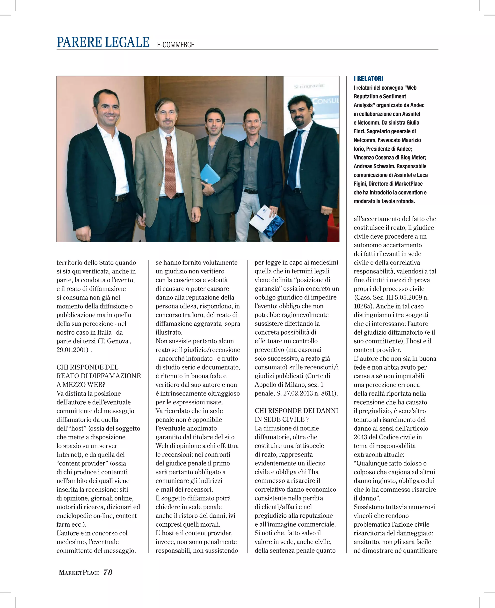 PARERE LEGALE

E-COMMERCE

I RELATORI
I relatori del convegno “Web
Reputation e Sentiment
Analysis” organizzato da Andec
in collaborazione con Assintel
e Netcomm. Da sinistra Giulio
Finzi, Segretario generale di
Netcomm, l’avvocato Maurizio
Iorio, Presidente di Andec;
Vincenzo Cosenza di Blog Meter;
Andreas Schwalm, Responsabile
comunicazione di Assintel e Luca
Figini, Direttore di MarketPlace
che ha introdotto la convention e
moderato la tavola rotonda.

territorio dello Stato quando
si sia qui verificata, anche in
parte, la condotta o l’evento,
e il reato di diffamazione
si consuma non già nel
momento della diffusione o
pubblicazione ma in quello
della sua percezione - nel
nostro caso in Italia - da
parte dei terzi (T. Genova ,
29.01.2001) .
CHI RISPONDE DEL
REATO DI DIFFAMAZIONE
A MEZZO WEB?
Va distinta la posizione
dell’autore e dell’eventuale
committente del messaggio
diffamatorio da quella
dell’“host” (ossia del soggetto
che mette a disposizione
lo spazio su un server
Internet), e da quella del
“content provider” (ossia
di chi produce i contenuti
nell’ambito dei quali viene
inserita la recensione: siti
di opinione, giornali online,
motori di ricerca, dizionari ed
enciclopedie on-line, content
farm ecc.).
L’autore e in concorso col
medesimo, l’eventuale
committente del messaggio,

MARKETPLACE 78

se hanno fornito volutamente
un giudizio non veritiero
con la coscienza e volontà
di causare o poter causare
danno alla reputazione della
persona offesa, rispondono, in
concorso tra loro, del reato di
diffamazione aggravata sopra
illustrato.
Non sussiste pertanto alcun
reato se il giudizio/recensione
- ancorché infondato - è frutto
di studio serio e documentato,
è ritenuto in buona fede e
veritiero dal suo autore e non
è intrinsecamente oltraggioso
per le espressioni usate.
Va ricordato che in sede
penale non è opponibile
l’eventuale anonimato
garantito dal titolare del sito
Web di opinione a chi effettua
le recensioni: nei confronti
del giudice penale il primo
sarà pertanto obbligato a
comunicare gli indirizzi
e-mail dei recensori.
Il soggetto diffamato potrà
chiedere in sede penale
anche il ristoro dei danni, ivi
compresi quelli morali.
L’ host e il content provider,
invece, non sono penalmente
responsabili, non sussistendo

per legge in capo ai medesimi
quella che in termini legali
viene definita “posizione di
garanzia” ossia in concreto un
obbligo giuridico di impedire
l’evento: obbligo che non
potrebbe ragionevolmente
sussistere difettando la
concreta possibilità di
effettuare un controllo
preventivo (ma casomai
solo successivo, a reato già
consumato) sulle recensioni/i
giudizi pubblicati (Corte di
Appello di Milano, sez. 1
penale, S. 27.02.2013 n. 8611).
CHI RISPONDE DEI DANNI
IN SEDE CIVILE ?
La diffusione di notizie
diffamatorie, oltre che
costituire una fattispecie
di reato, rappresenta
evidentemente un illecito
civile e obbliga chi l’ha
commesso a risarcire il
correlativo danno economico
consistente nella perdita
di clienti/affari e nel
pregiudizio alla reputazione
e all’immagine commerciale.
Si noti che, fatto salvo il
valore in sede, anche civile,
della sentenza penale quanto

all’accertamento del fatto che
costituisce il reato, il giudice
civile deve procedere a un
autonomo accertamento
dei fatti rilevanti in sede
civile e della correlativa
responsabilità, valendosi a tal
fine di tutti i mezzi di prova
propri del processo civile
(Cass. Sez. III 5.05.2009 n.
10285). Anche in tal caso
distinguiamo i tre soggetti
che ci interessano: l’autore
del giudizio diffamatorio (e il
suo committente), l’host e il
content provider.
L’ autore che non sia in buona
fede e non abbia avuto per
cause a sé non imputabili
una percezione erronea
della realtà riportata nella
recensione che ha causato
il pregiudizio, è senz’altro
tenuto al risarcimento del
danno ai sensi dell’articolo
2043 del Codice civile in
tema di responsabilità
extracontrattuale:
“Qualunque fatto doloso o
colposo che cagiona ad altrui
danno ingiusto, obbliga colui
che lo ha commesso risarcire
il danno”.
Sussistono tuttavia numerosi
vincoli che rendono
problematica l’azione civile
risarcitoria del danneggiato:
anzitutto, non gli sarà facile
né dimostrare né quantificare

 