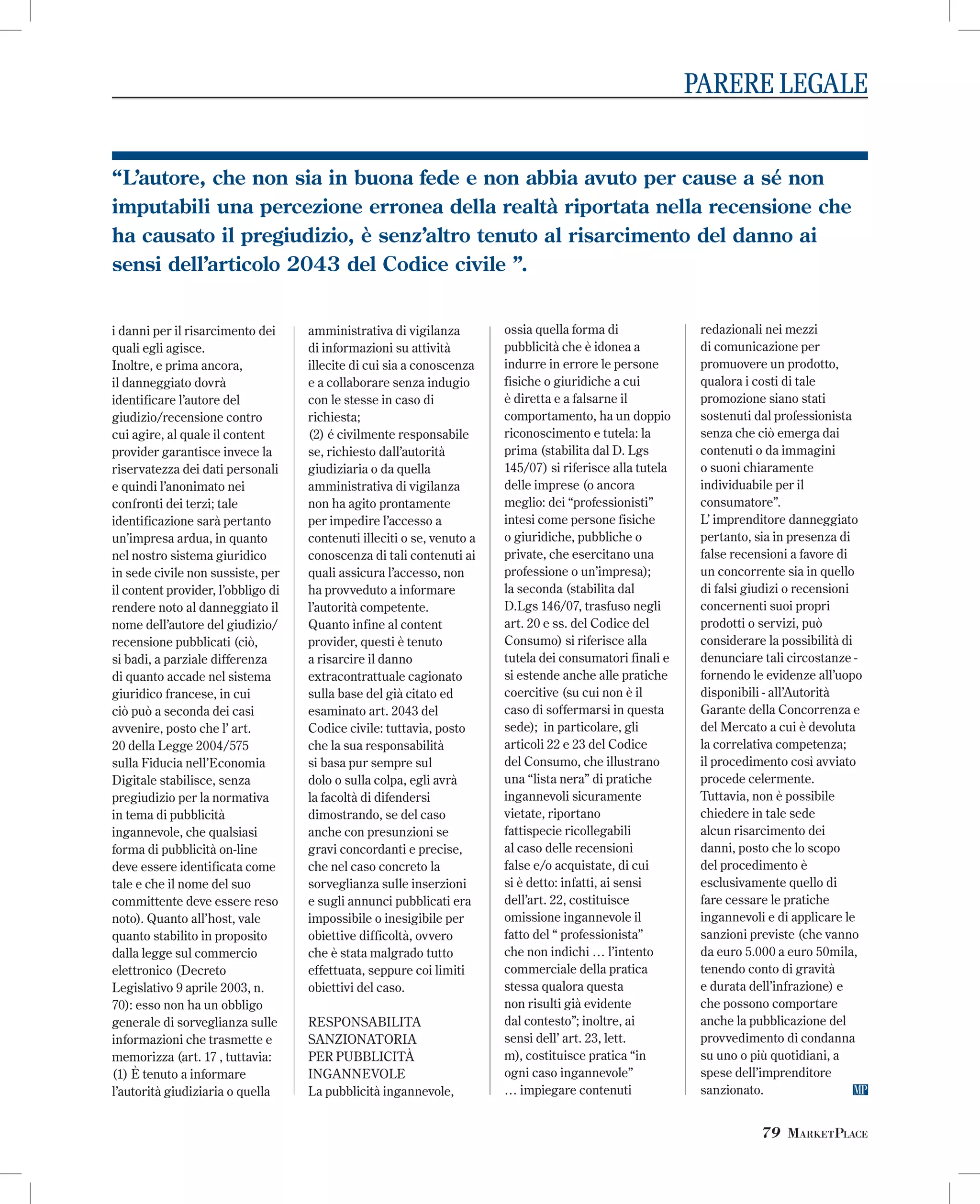 PARERE LEGALE
“L’autore, che non sia in buona fede e non abbia avuto per cause a sé non
imputabili una percezione erronea della realtà riportata nella recensione che
ha causato il pregiudizio, è senz’altro tenuto al risarcimento del danno ai
sensi dell’articolo 2043 del Codice civile ”.
i danni per il risarcimento dei
quali egli agisce.
Inoltre, e prima ancora,
il danneggiato dovrà
identificare l’autore del
giudizio/recensione contro
cui agire, al quale il content
provider garantisce invece la
riservatezza dei dati personali
e quindi l’anonimato nei
confronti dei terzi; tale
identificazione sarà pertanto
un’impresa ardua, in quanto
nel nostro sistema giuridico
in sede civile non sussiste, per
il content provider, l’obbligo di
rendere noto al danneggiato il
nome dell’autore del giudizio/
recensione pubblicati (ciò,
si badi, a parziale differenza
di quanto accade nel sistema
giuridico francese, in cui
ciò può a seconda dei casi
avvenire, posto che l’ art.
20 della Legge 2004/575
sulla Fiducia nell’Economia
Digitale stabilisce, senza
pregiudizio per la normativa
in tema di pubblicità
ingannevole, che qualsiasi
forma di pubblicità on-line
deve essere identificata come
tale e che il nome del suo
committente deve essere reso
noto). Quanto all’host, vale
quanto stabilito in proposito
dalla legge sul commercio
elettronico (Decreto
Legislativo 9 aprile 2003, n.
70): esso non ha un obbligo
generale di sorveglianza sulle
informazioni che trasmette e
memorizza (art. 17 , tuttavia:
(1) È tenuto a informare
l’autorità giudiziaria o quella

amministrativa di vigilanza
di informazioni su attività
illecite di cui sia a conoscenza
e a collaborare senza indugio
con le stesse in caso di
richiesta;
(2) é civilmente responsabile
se, richiesto dall’autorità
giudiziaria o da quella
amministrativa di vigilanza
non ha agito prontamente
per impedire l’accesso a
contenuti illeciti o se, venuto a
conoscenza di tali contenuti ai
quali assicura l’accesso, non
ha provveduto a informare
l’autorità competente.
Quanto infine al content
provider, questi è tenuto
a risarcire il danno
extracontrattuale cagionato
sulla base del già citato ed
esaminato art. 2043 del
Codice civile: tuttavia, posto
che la sua responsabilità
si basa pur sempre sul
dolo o sulla colpa, egli avrà
la facoltà di difendersi
dimostrando, se del caso
anche con presunzioni se
gravi concordanti e precise,
che nel caso concreto la
sorveglianza sulle inserzioni
e sugli annunci pubblicati era
impossibile o inesigibile per
obiettive difficoltà, ovvero
che è stata malgrado tutto
effettuata, seppure coi limiti
obiettivi del caso.
RESPONSABILITA
SANZIONATORIA
PER PUBBLICITÀ
INGANNEVOLE
La pubblicità ingannevole,

ossia quella forma di
pubblicità che è idonea a
indurre in errore le persone
fisiche o giuridiche a cui
è diretta e a falsarne il
comportamento, ha un doppio
riconoscimento e tutela: la
prima (stabilita dal D. Lgs
145/07) si riferisce alla tutela
delle imprese (o ancora
meglio: dei “professionisti”
intesi come persone fisiche
o giuridiche, pubbliche o
private, che esercitano una
professione o un’impresa);
la seconda (stabilita dal
D.Lgs 146/07, trasfuso negli
art. 20 e ss. del Codice del
Consumo) si riferisce alla
tutela dei consumatori finali e
si estende anche alle pratiche
coercitive (su cui non è il
caso di soffermarsi in questa
sede); in particolare, gli
articoli 22 e 23 del Codice
del Consumo, che illustrano
una “lista nera” di pratiche
ingannevoli sicuramente
vietate, riportano
fattispecie ricollegabili
al caso delle recensioni
false e/o acquistate, di cui
si è detto: infatti, ai sensi
dell’art. 22, costituisce
omissione ingannevole il
fatto del “ professionista”
che non indichi … l’intento
commerciale della pratica
stessa qualora questa
non risulti già evidente
dal contesto”; inoltre, ai
sensi dell’ art. 23, lett.
m), costituisce pratica “in
ogni caso ingannevole”
… impiegare contenuti

redazionali nei mezzi
di comunicazione per
promuovere un prodotto,
qualora i costi di tale
promozione siano stati
sostenuti dal professionista
senza che ciò emerga dai
contenuti o da immagini
o suoni chiaramente
individuabile per il
consumatore”.
L’ imprenditore danneggiato
pertanto, sia in presenza di
false recensioni a favore di
un concorrente sia in quello
di falsi giudizi o recensioni
concernenti suoi propri
prodotti o servizi, può
considerare la possibilità di
denunciare tali circostanze fornendo le evidenze all’uopo
disponibili - all’Autorità
Garante della Concorrenza e
del Mercato a cui è devoluta
la correlativa competenza;
il procedimento così avviato
procede celermente.
Tuttavia, non è possibile
chiedere in tale sede
alcun risarcimento dei
danni, posto che lo scopo
del procedimento è
esclusivamente quello di
fare cessare le pratiche
ingannevoli e di applicare le
sanzioni previste (che vanno
da euro 5.000 a euro 50mila,
tenendo conto di gravità
e durata dell’infrazione) e
che possono comportare
anche la pubblicazione del
provvedimento di condanna
su uno o più quotidiani, a
spese dell’imprenditore
sanzionato.

79 MARKETPLACE

 
